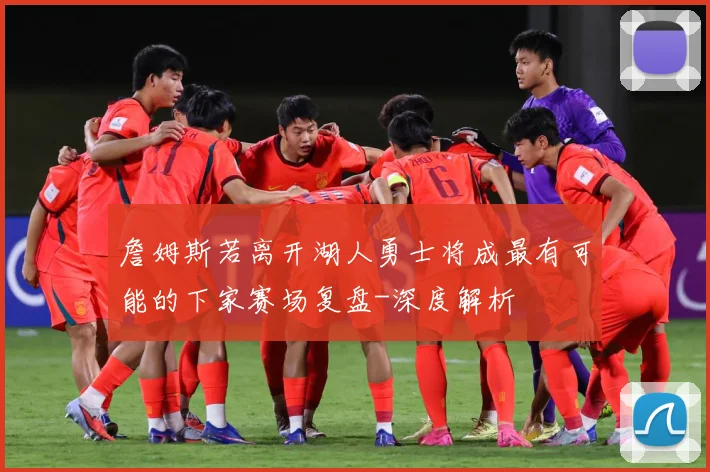 詹姆斯若离开湖人勇士将成最有可能的下家赛场复盘-深度解析