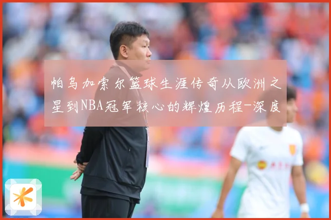 帕乌加索尔篮球生涯传奇从欧洲之星到NBA冠军核心的辉煌历程-深度解析